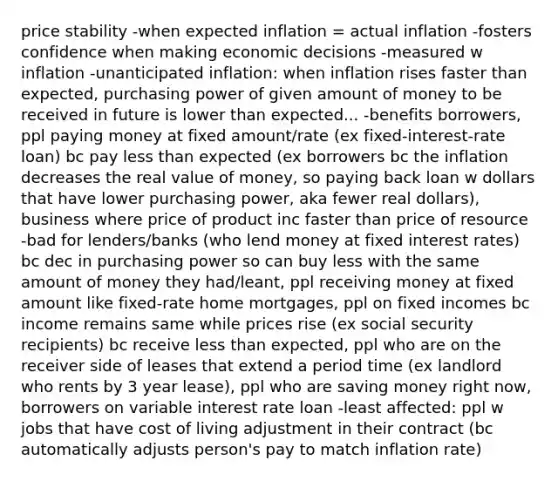 price stability -when expected inflation = actual inflation -fosters confidence when making economic decisions -measured w inflation -unanticipated inflation: when inflation rises faster than expected, purchasing power of given amount of money to be received in future is lower than expected... -benefits borrowers, ppl paying money at fixed amount/rate (ex fixed-interest-rate loan) bc pay less than expected (ex borrowers bc the inflation decreases the real value of money, so paying back loan w dollars that have lower purchasing power, aka fewer real dollars), business where price of product inc faster than price of resource -bad for lenders/banks (who lend money at fixed interest rates) bc dec in purchasing power so can buy less with the same amount of money they had/leant, ppl receiving money at fixed amount like fixed-rate home mortgages, ppl on fixed incomes bc income remains same while prices rise (ex social security recipients) bc receive less than expected, ppl who are on the receiver side of leases that extend a period time (ex landlord who rents by 3 year lease), ppl who are saving money right now, borrowers on variable interest rate loan -least affected: ppl w jobs that have cost of living adjustment in their contract (bc automatically adjusts person's pay to match inflation rate)