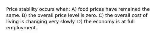 Price stability occurs when: A) food prices have remained the same. B) the overall price level is zero. C) the overall cost of living is changing very slowly. D) the economy is at full employment.