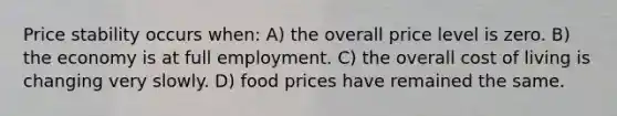 Price stability occurs when: A) the overall price level is zero. B) the economy is at full employment. C) the overall cost of living is changing very slowly. D) food prices have remained the same.