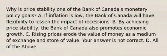 Why is price stability one of the Bank of​ Canada's monetary policy goals? A. If inflation is​ low, the Bank of Canada will have flexibility to lessen the impact of recessions. B. By achieving price​ stability, the Bank of Canada also promotes economic growth. C. Rising prices erode the value of money as a medium of exchange and store of value. Your answer is not correct. D. All of the Above.