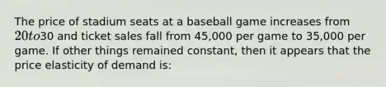 The price of stadium seats at a baseball game increases from 20 to30 and ticket sales fall from 45,000 per game to 35,000 per game. If other things remained constant, then it appears that the price elasticity of demand is: