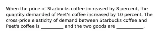 When the price of Starbucks coffee increased by 8 percent, the quantity demanded of Peet's coffee increased by 10 percent. The cross-price elasticity of demand between Starbucks coffee and Peet's coffee is __________ and the two goods are ____________.