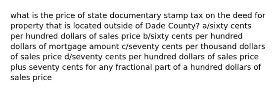 what is the price of state documentary stamp tax on the deed for property that is located outside of Dade County? a/sixty cents per hundred dollars of sales price b/sixty cents per hundred dollars of mortgage amount c/seventy cents per thousand dollars of sales price d/seventy cents per hundred dollars of sales price plus seventy cents for any fractional part of a hundred dollars of sales price