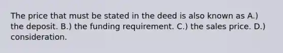 The price that must be stated in the deed is also known as A.) the deposit. B.) the funding requirement. C.) the sales price. D.) consideration.