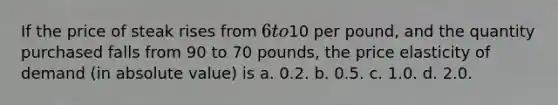 If the price of steak rises from 6 to10 per pound, and the quantity purchased falls from 90 to 70 pounds, the price elasticity of demand (in <a href='https://www.questionai.com/knowledge/kbbTh4ZPeb-absolute-value' class='anchor-knowledge'>absolute value</a>) is a. 0.2. b. 0.5. c. 1.0. d. 2.0.