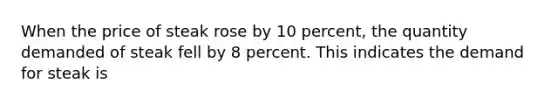 When the price of steak rose by 10 percent, the quantity demanded of steak fell by 8 percent. This indicates the demand for steak is
