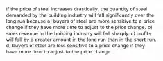 If the price of steel increases drastically, the quantity of steel demanded by the building industry will fall significantly over the long run because a) buyers of steel are more sensitive to a price change if they have more time to adjust to the price change. b) sales revenue in the building industry will fall sharply. c) profits will fall by a greater amount in the long run than in the short run. d) buyers of steel are less sensitive to a price change if they have more time to adjust to the price change.