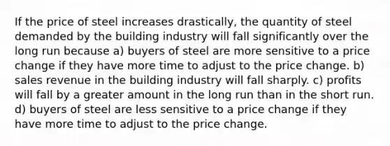 If the price of steel increases drastically, the quantity of steel demanded by the building industry will fall significantly over the long run because a) buyers of steel are more sensitive to a price change if they have more time to adjust to the price change. b) sales revenue in the building industry will fall sharply. c) profits will fall by a greater amount in the long run than in the short run. d) buyers of steel are less sensitive to a price change if they have more time to adjust to the price change.