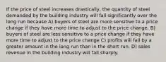 If the price of steel increases drastically, the quantity of steel demanded by the building industry will fall significantly over the long run because A) buyers of steel are more sensitive to a price change if they have more time to adjust to the price change. B) buyers of steel are less sensitive to a price change if they have more time to adjust to the price change C) profits will fall by a greater amount in the long run than in the short run. D) sales revenue in the building industry will fall sharply.