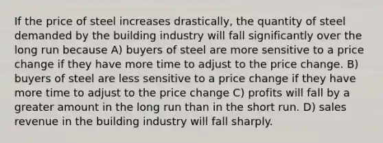 If the price of steel increases drastically, the quantity of steel demanded by the building industry will fall significantly over the long run because A) buyers of steel are more sensitive to a price change if they have more time to adjust to the price change. B) buyers of steel are less sensitive to a price change if they have more time to adjust to the price change C) profits will fall by a greater amount in the long run than in the short run. D) sales revenue in the building industry will fall sharply.