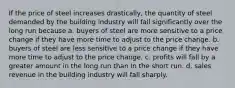 If the price of steel increases drastically, the quantity of steel demanded by the building industry will fall significantly over the long run because a. buyers of steel are more sensitive to a price change if they have more time to adjust to the price change. b. buyers of steel are less sensitive to a price change if they have more time to adjust to the price change. c. profits will fall by a greater amount in the long run than in the short run. d. sales revenue in the building industry will fall sharply.