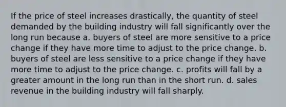 If the price of steel increases drastically, the quantity of steel demanded by the building industry will fall significantly over the long run because a. buyers of steel are more sensitive to a price change if they have more time to adjust to the price change. b. buyers of steel are less sensitive to a price change if they have more time to adjust to the price change. c. profits will fall by a greater amount in the long run than in the short run. d. sales revenue in the building industry will fall sharply.