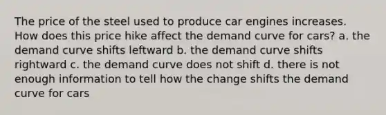 The price of the steel used to produce car engines increases. How does this price hike affect the demand curve for cars? a. the demand curve shifts leftward b. the demand curve shifts rightward c. the demand curve does not shift d. there is not enough information to tell how the change shifts the demand curve for cars