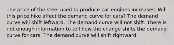 The price of the steel used to produce car engines increases. Will this price hike affect the demand curve for cars? The demand curve will shift leftward. The demand curve will not shift. There is not enough information to tell how the change shifts the demand curve for cars. The demand curve will shift rightward.