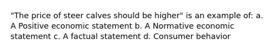 "The price of steer calves should be higher" is an example of: a. A Positive economic statement b. A Normative economic statement c. A factual statement d. Consumer behavior