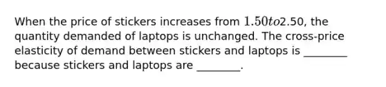 When the price of stickers increases from 1.50 to2.50, the quantity demanded of laptops is unchanged. The cross-price elasticity of demand between stickers and laptops is ________ because stickers and laptops are ________.