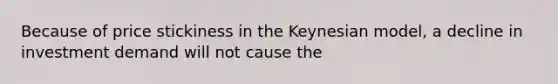 Because of price stickiness in the Keynesian model, a decline in investment demand will not cause the