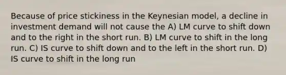 Because of price stickiness in the Keynesian model, a decline in investment demand will not cause the A) LM curve to shift down and to the right in the short run. B) LM curve to shift in the long run. C) IS curve to shift down and to the left in the short run. D) IS curve to shift in the long run