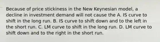 Because of price stickiness in the New Keynesian model, a decline in investment demand will not cause the A. IS curve to shift in the long run. B. IS curve to shift down and to the left in the short run. C. LM curve to shift in the long run. D. LM curve to shift down and to the right in the short run.