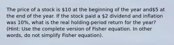 The price of a stock is 10 at the beginning of the year and5 at the end of the year. If the stock paid a 2 dividend and inflation was 10%, what is the real holding-period return for the year? (Hint: Use the complete version of Fisher equation. In other words, do not simplify Fisher equation).