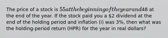 The price of a stock is 55 at the beginning of the year and48 at the end of the year. If the stock paid you a 2 dividend at the end of the holding period and inflation (i) was 3%, then what was the holding-period return (HPR) for the year in real dollars?