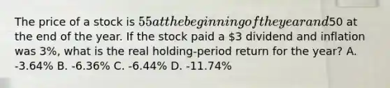 The price of a stock is 55 at the beginning of the year and50 at the end of the year. If the stock paid a 3 dividend and inflation was 3%, what is the real holding-period return for the year? A. -3.64% B. -6.36% C. -6.44% D. -11.74%