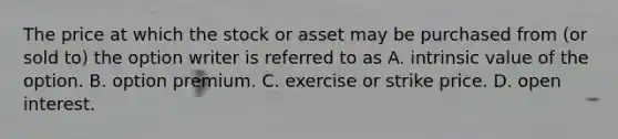 The price at which the stock or asset may be purchased from​ (or sold​ to) the option writer is referred to as A. intrinsic value of the option. B. option premium. C. exercise or strike price. D. open interest.