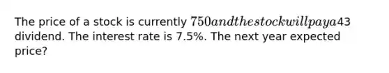 The price of a stock is currently 750 and the stock will pay a43 dividend. The interest rate is 7.5%. The next year expected price?