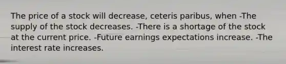 The price of a stock will decrease, ceteris paribus, when -The supply of the stock decreases. -There is a shortage of the stock at the current price. -Future earnings expectations increase. -The interest rate increases.