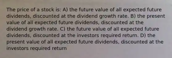 The price of a stock is: A) the future value of all expected future dividends, discounted at the dividend growth rate. B) the present value of all expected future dividends, discounted at the dividend growth rate. C) the future value of all expected future dividends, discounted at the investors required return. D) the present value of all expected future dividends, discounted at the investors required return