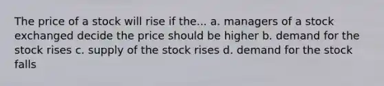 The price of a stock will rise if the... a. managers of a stock exchanged decide the price should be higher b. demand for the stock rises c. supply of the stock rises d. demand for the stock falls