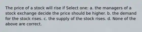 The price of a stock will rise if Select one: a. the managers of a stock exchange decide the price should be higher. b. the demand for the stock rises. c. the supply of the stock rises. d. None of the above are correct.