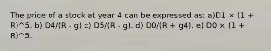 The price of a stock at year 4 can be expressed as: a)D1 × (1 + R)^5. b) D4/(R - g) c) D5/(R - g). d) D0/(R + g4). e) D0 × (1 + R)^5.