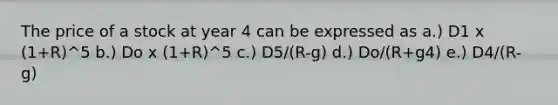 The price of a stock at year 4 can be expressed as a.) D1 x (1+R)^5 b.) Do x (1+R)^5 c.) D5/(R-g) d.) Do/(R+g4) e.) D4/(R-g)