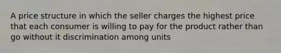 A price structure in which the seller charges the highest price that each consumer is willing to pay for the product rather than go without it discrimination among units