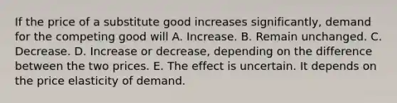 If the price of a substitute good increases significantly, demand for the competing good will A. Increase. B. Remain unchanged. C. Decrease. D. Increase or decrease, depending on the difference between the two prices. E. The effect is uncertain. It depends on the price elasticity of demand.