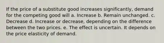 If the price of a substitute good increases significantly, demand for the competing good will a. Increase b. Remain unchanged. c. Decrease d. Increase or decrease, depending on the difference between the two prices. e. The effect is uncertain. It depends on the price elasticity of demand.