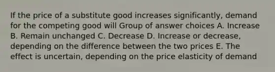 If the price of a substitute good increases significantly, demand for the competing good will Group of answer choices A. Increase B. Remain unchanged C. Decrease D. Increase or decrease, depending on the difference between the two prices E. The effect is uncertain, depending on the price elasticity of demand