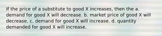 If the price of a substitute to good X increases, then the a. demand for good X will decrease. b. market price of good X will decrease. c. demand for good X will increase. d. quantity demanded for good X will increase.