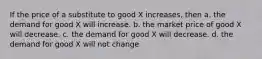 If the price of a substitute to good X increases, then a. the demand for good X will increase. b. the market price of good X will decrease. c. the demand for good X will decrease. d. the demand for good X will not change