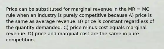 Price can be substituted for marginal revenue in the MR = MC rule when an industry is purely competitive because A) price is the same as average revenue. B) price is constant regardless of the quantity demanded. C) price minus cost equals marginal revenue. D) price and marginal cost are the same in pure competition.