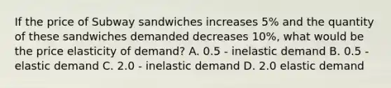 If the price of Subway sandwiches increases 5% and the quantity of these sandwiches demanded decreases 10%, what would be the price elasticity of demand? A. 0.5 - inelastic demand B. 0.5 - elastic demand C. 2.0 - inelastic demand D. 2.0 elastic demand