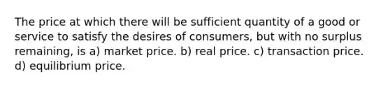 The price at which there will be sufficient quantity of a good or service to satisfy the desires of consumers, but with no surplus remaining, is a) market price. b) real price. c) transaction price. d) equilibrium price.