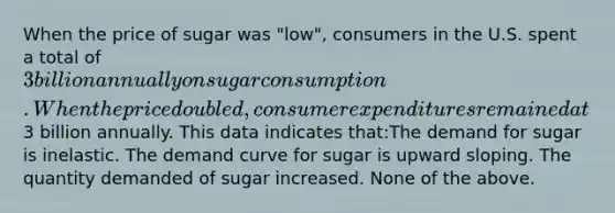 When the price of sugar was "low", consumers in the U.S. spent a total of 3 billion annually on sugar consumption. When the price doubled, consumer expenditures remained at3 billion annually. This data indicates that:The demand for sugar is inelastic. The demand curve for sugar is upward sloping. The quantity demanded of sugar increased. None of the above.