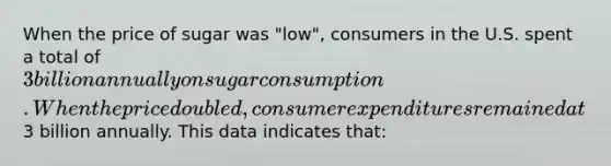 When the price of sugar was "low", consumers in the U.S. spent a total of 3 billion annually on sugar consumption. When the price doubled, consumer expenditures remained at3 billion annually. This data indicates that: