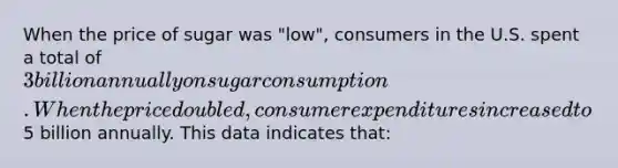 When the price of sugar was "low", consumers in the U.S. spent a total of 3 billion annually on sugar consumption. When the price doubled, consumer expenditures increased to5 billion annually. This data indicates that: