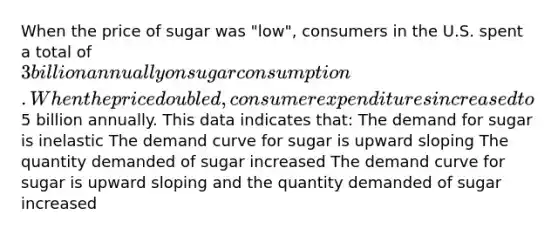 When the price of sugar was "low", consumers in the U.S. spent a total of 3 billion annually on sugar consumption. When the price doubled, consumer expenditures increased to5 billion annually. This data indicates that: The demand for sugar is inelastic The demand curve for sugar is upward sloping The quantity demanded of sugar increased The demand curve for sugar is upward sloping and the quantity demanded of sugar increased