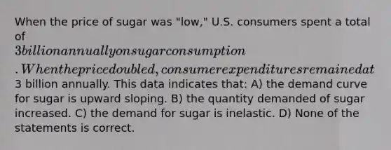 When the price of sugar was "low," U.S. consumers spent a total of 3 billion annually on sugar consumption. When the price doubled, consumer expenditures remained at3 billion annually. This data indicates that: A) the demand curve for sugar is upward sloping. B) the quantity demanded of sugar increased. C) the demand for sugar is inelastic. D) None of the statements is correct.