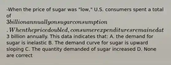 -When the price of sugar was "low," U.S. consumers spent a total of 3 billion annually on sugar consumption. When the price doubled, consumer expenditures remained at3 billion annually. This data indicates that: A. the demand for sugar is inelastic B. The demand curve for sugar is upward sloping C. The quantity demanded of sugar increased D. None are correct