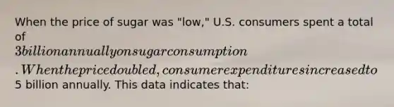 When the price of sugar was "low," U.S. consumers spent a total of 3 billion annually on sugar consumption. When the price doubled, consumer expenditures increased to5 billion annually. This data indicates that: